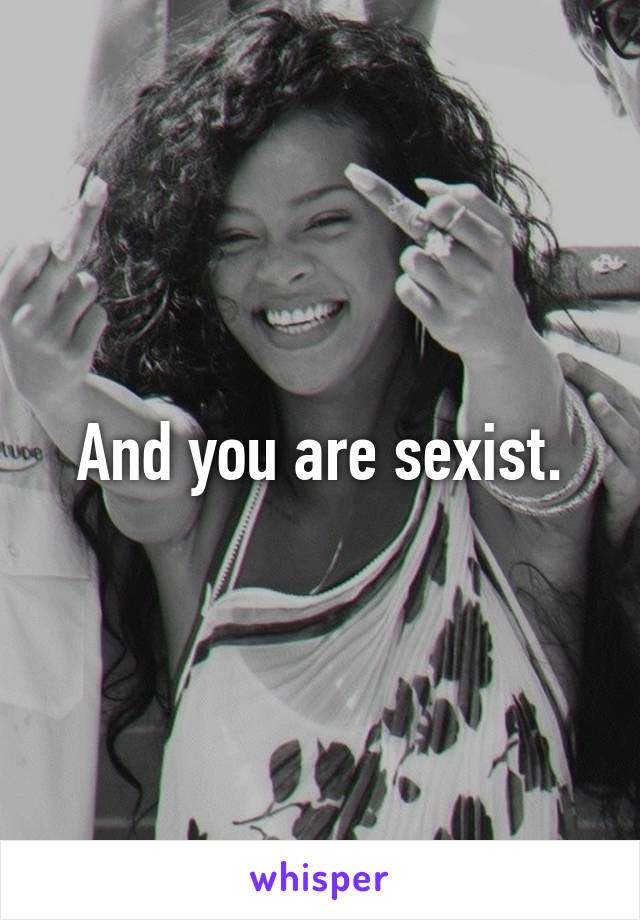 And you are sexist.