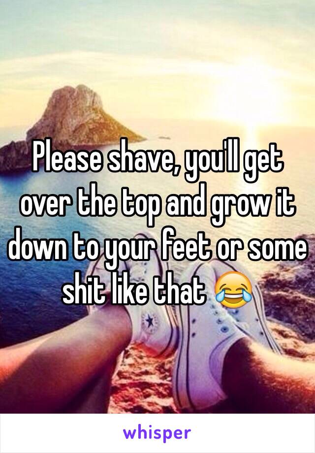 Please shave, you'll get over the top and grow it down to your feet or some shit like that 😂