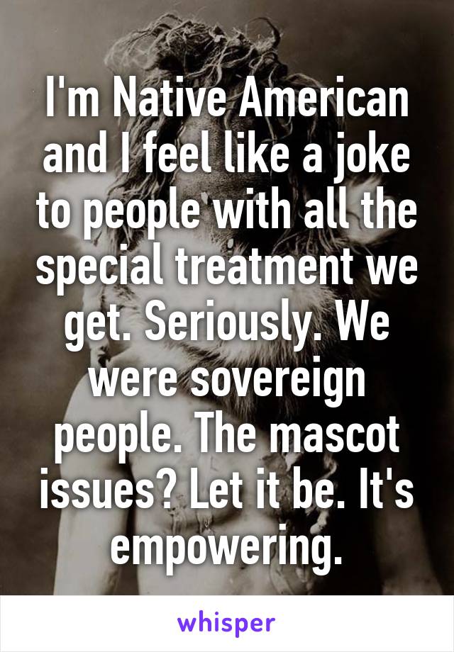 I'm Native American and I feel like a joke to people with all the special treatment we get. Seriously. We were sovereign people. The mascot issues? Let it be. It's empowering.