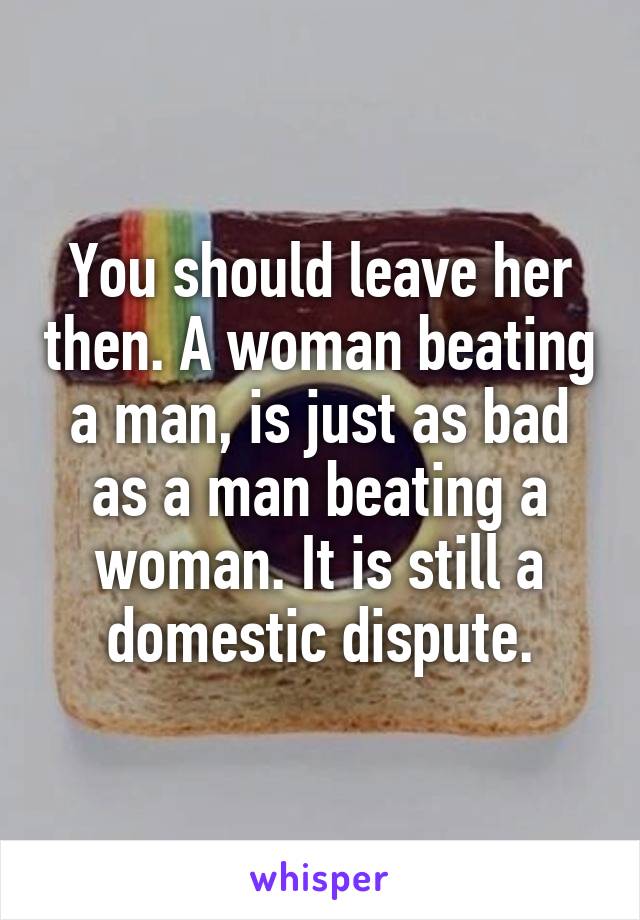 You should leave her then. A woman beating a man, is just as bad as a man beating a woman. It is still a domestic dispute.