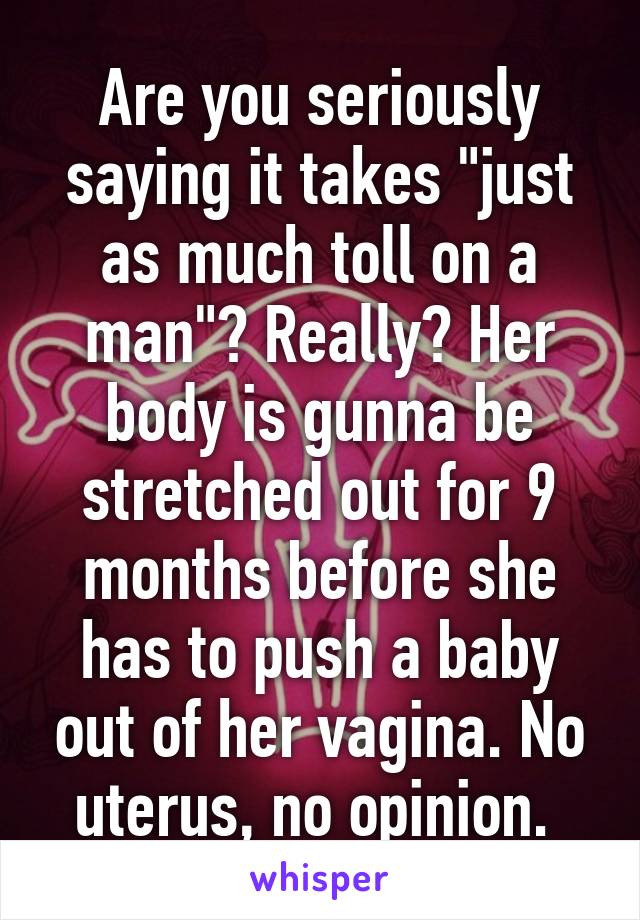 Are you seriously saying it takes "just as much toll on a man"? Really? Her body is gunna be stretched out for 9 months before she has to push a baby out of her vagina. No uterus, no opinion. 
