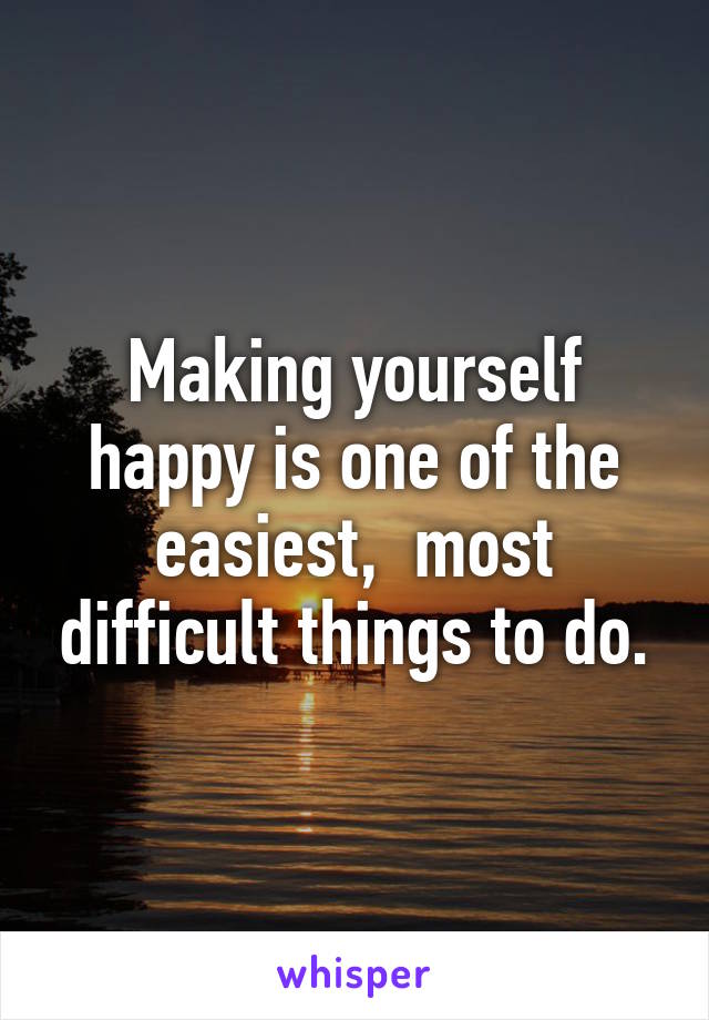 Making yourself happy is one of the easiest,  most difficult things to do.