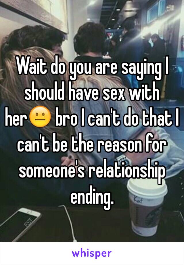 Wait do you are saying I should have sex with her😐 bro I can't do that I can't be the reason for someone's relationship ending.