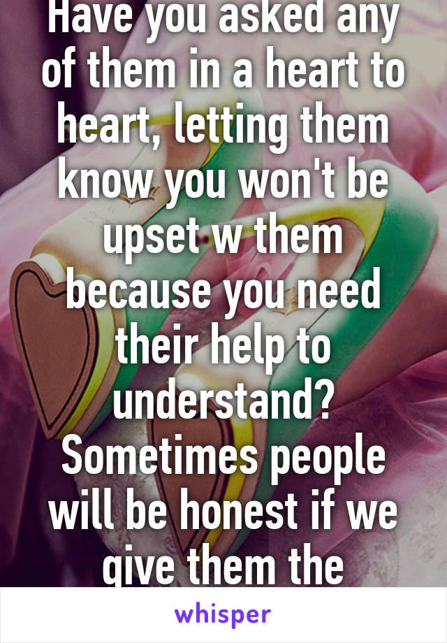 Have you asked any of them in a heart to heart, letting them know you won't be upset w them because you need their help to understand?
Sometimes people will be honest if we give them the opportunity. 