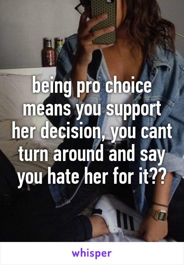 being pro choice means you support her decision, you cant turn around and say you hate her for it??
