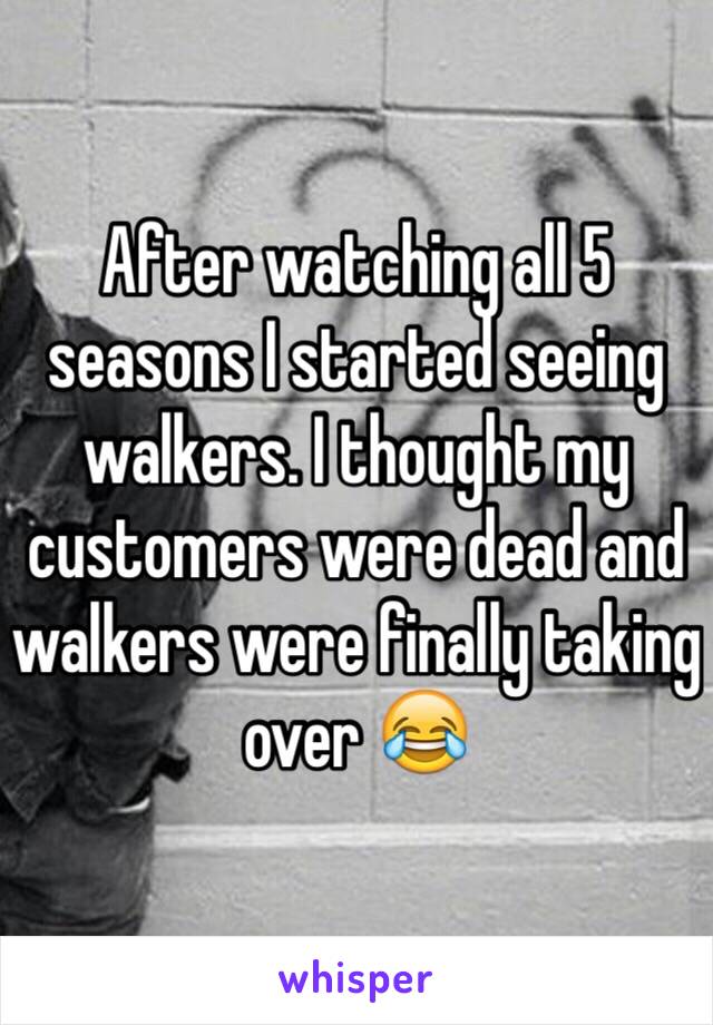 After watching all 5 seasons I started seeing walkers. I thought my customers were dead and walkers were finally taking over 😂