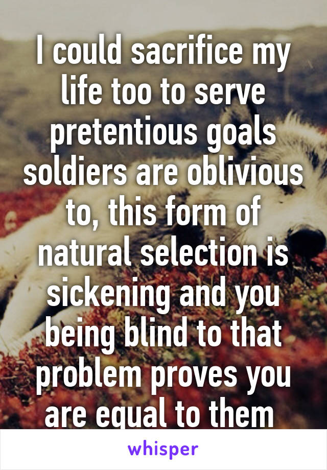 I could sacrifice my life too to serve pretentious goals soldiers are oblivious to, this form of natural selection is sickening and you being blind to that problem proves you are equal to them 