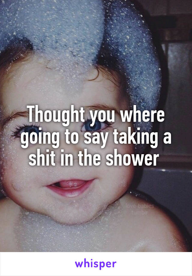 Thought you where going to say taking a shit in the shower 