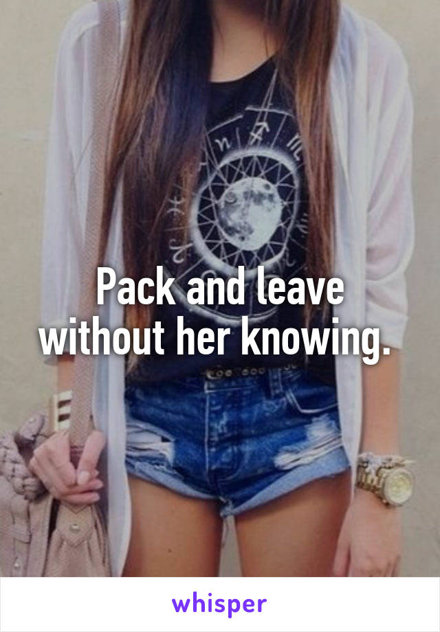 Pack and leave without her knowing. 