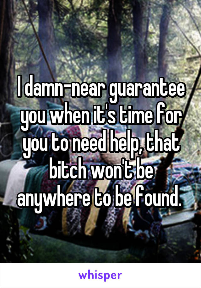 I damn-near guarantee you when it's time for you to need help, that bitch won't be anywhere to be found. 
