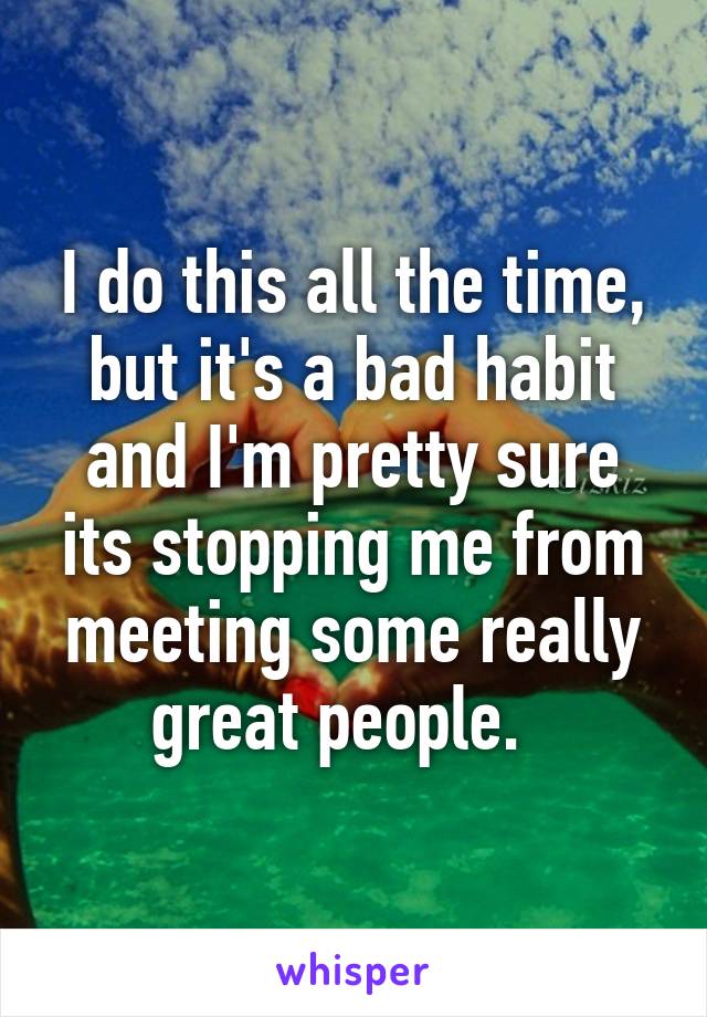 I do this all the time, but it's a bad habit and I'm pretty sure its stopping me from meeting some really great people.  