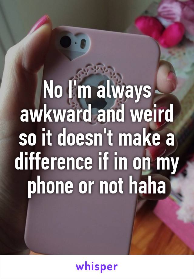 No I'm always awkward and weird so it doesn't make a difference if in on my phone or not haha