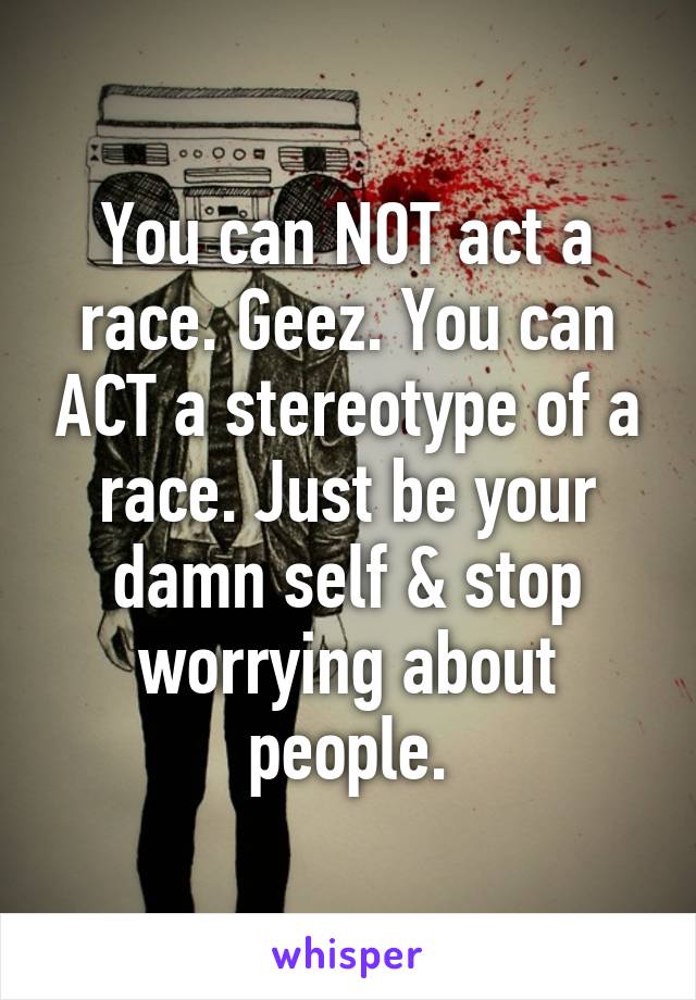 You can NOT act a race. Geez. You can ACT a stereotype of a race. Just be your damn self & stop worrying about people.