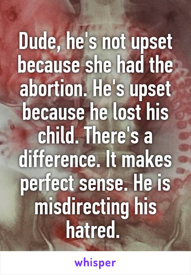 Dude, he's not upset because she had the abortion. He's upset because he lost his child. There's a difference. It makes perfect sense. He is misdirecting his hatred. 