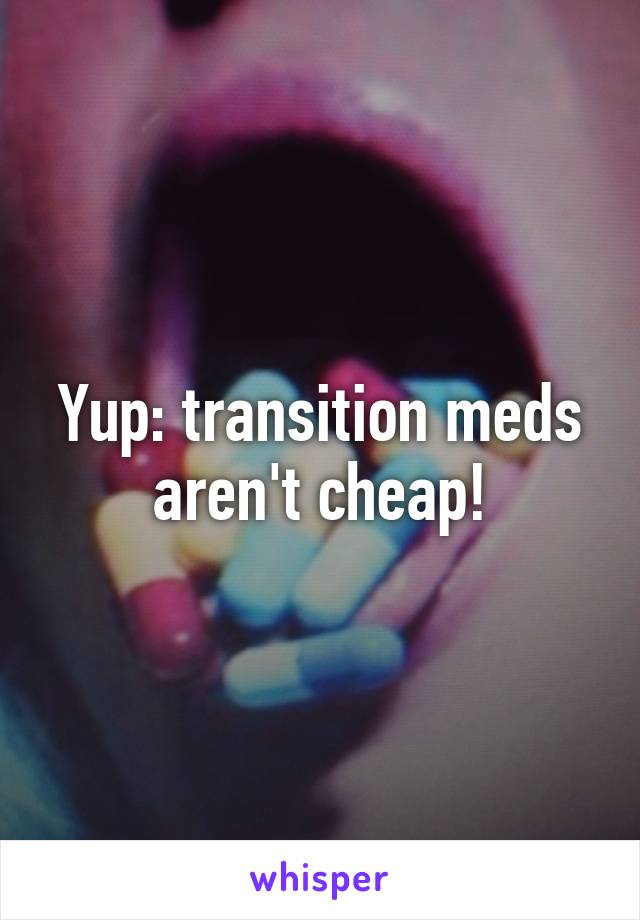 Yup: transition meds aren't cheap!
