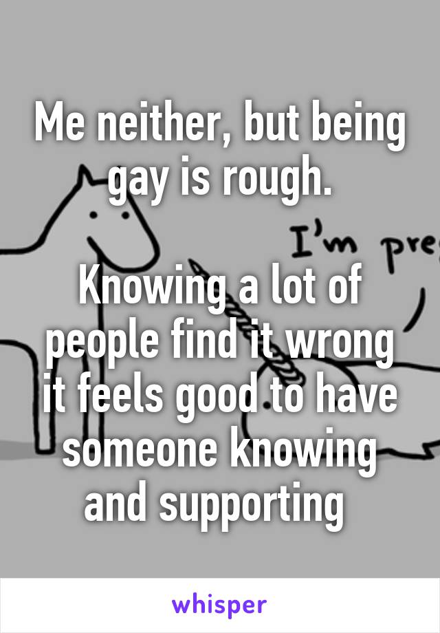 Me neither, but being gay is rough.

Knowing a lot of people find it wrong it feels good to have someone knowing and supporting 