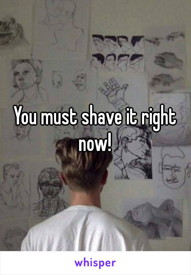 You must shave it right now! 