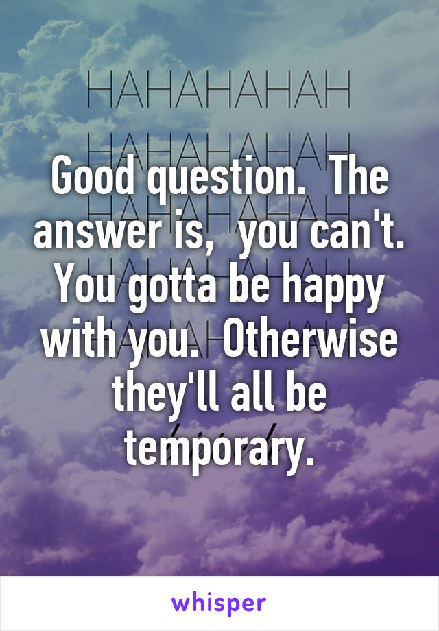 Good question.  The answer is,  you can't.
You gotta be happy with you.  Otherwise they'll all be temporary.