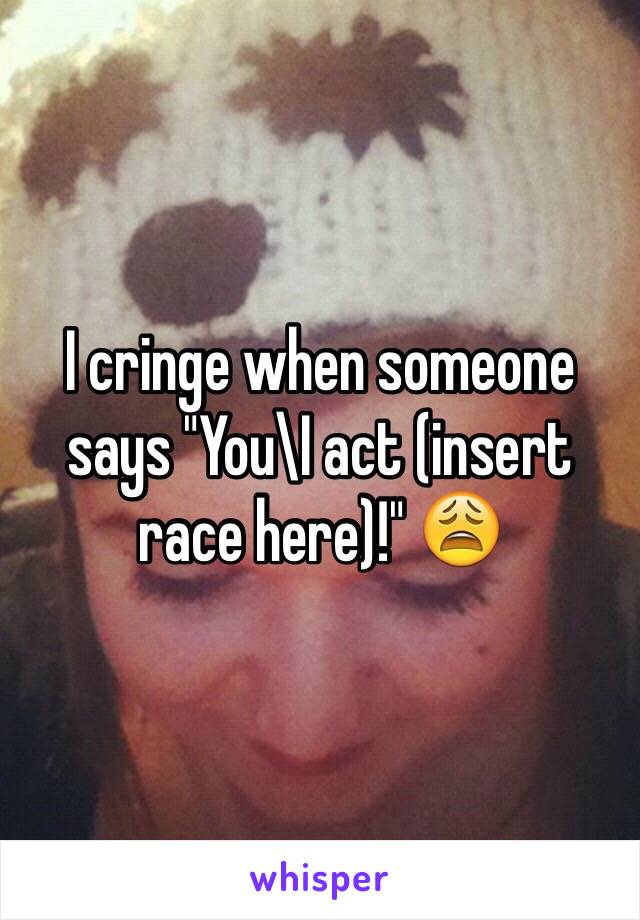 I cringe when someone says "You\I act (insert race here)!" 😩