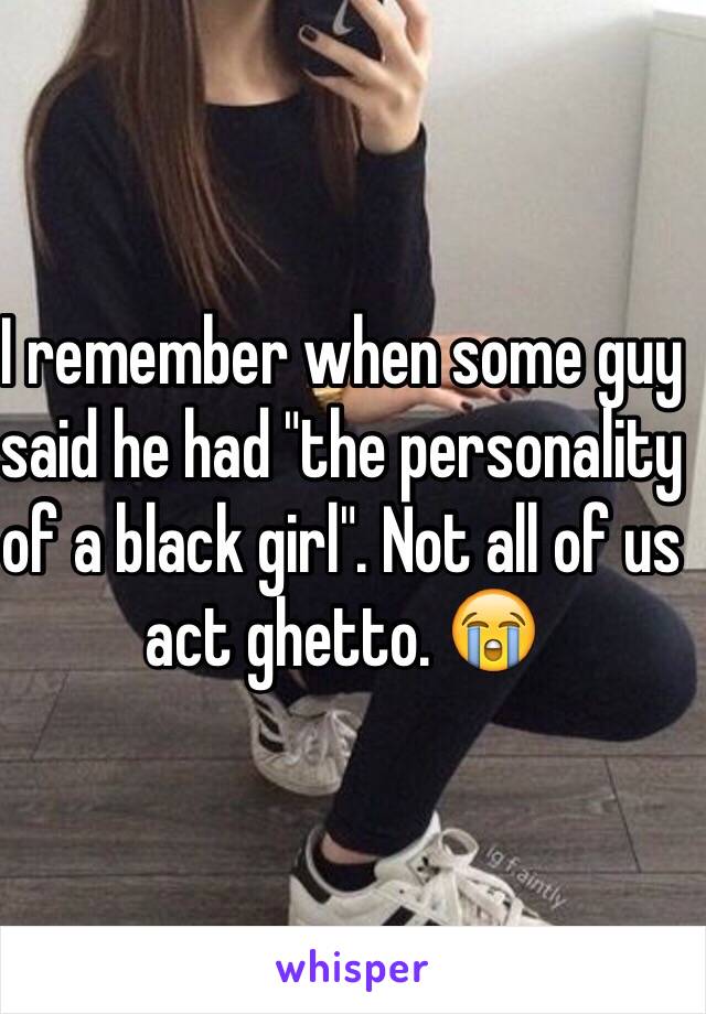 I remember when some guy said he had "the personality of a black girl". Not all of us act ghetto. 😭