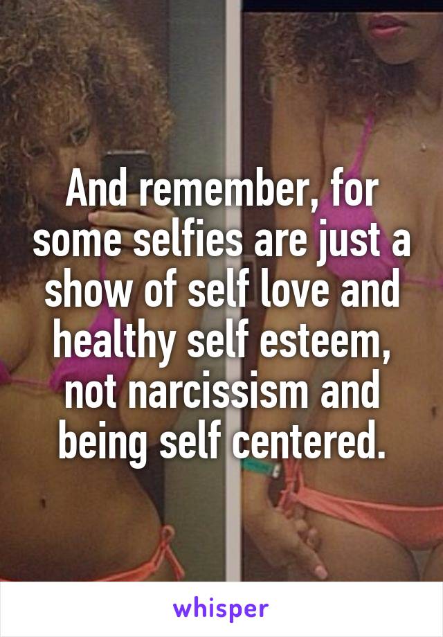 And remember, for some selfies are just a show of self love and healthy self esteem, not narcissism and being self centered.