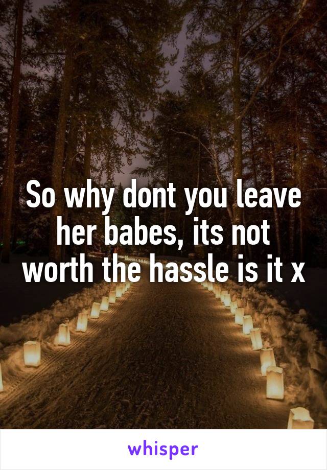 So why dont you leave her babes, its not worth the hassle is it x