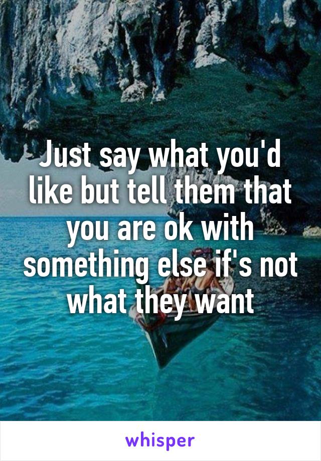 Just say what you'd like but tell them that you are ok with something else if's not what they want