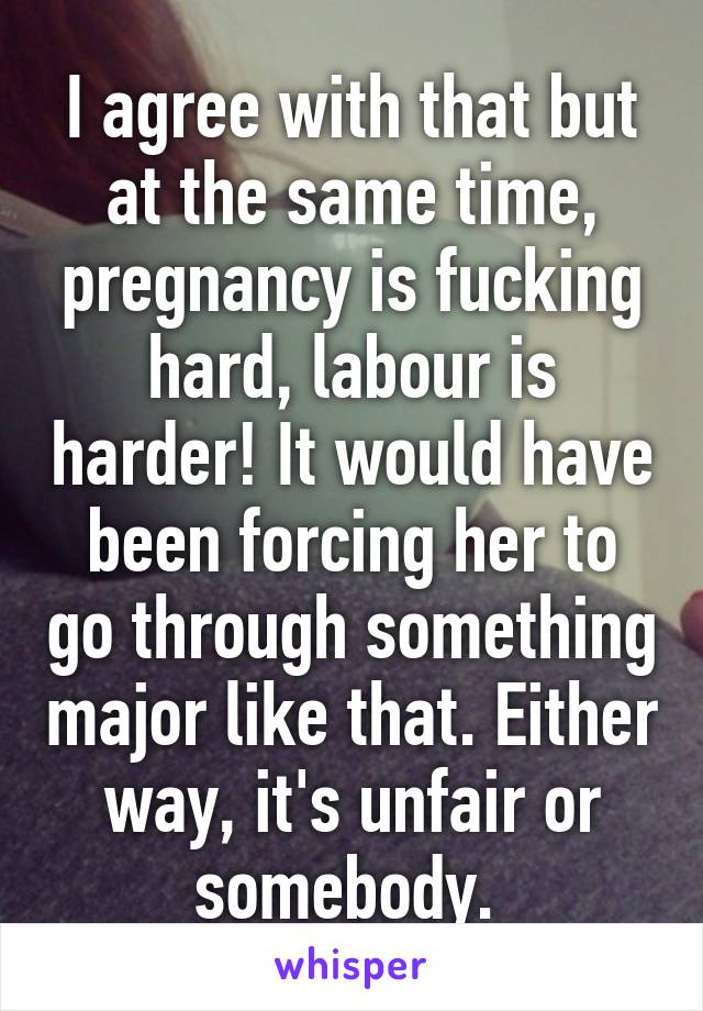 I agree with that but at the same time, pregnancy is fucking hard, labour is harder! It would have been forcing her to go through something major like that. Either way, it's unfair or somebody. 