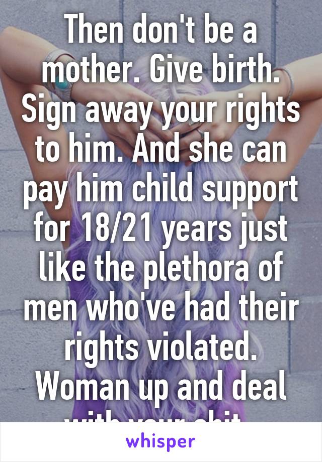 Then don't be a mother. Give birth. Sign away your rights to him. And she can pay him child support for 18/21 years just like the plethora of men who've had their rights violated. Woman up and deal with your shit. 