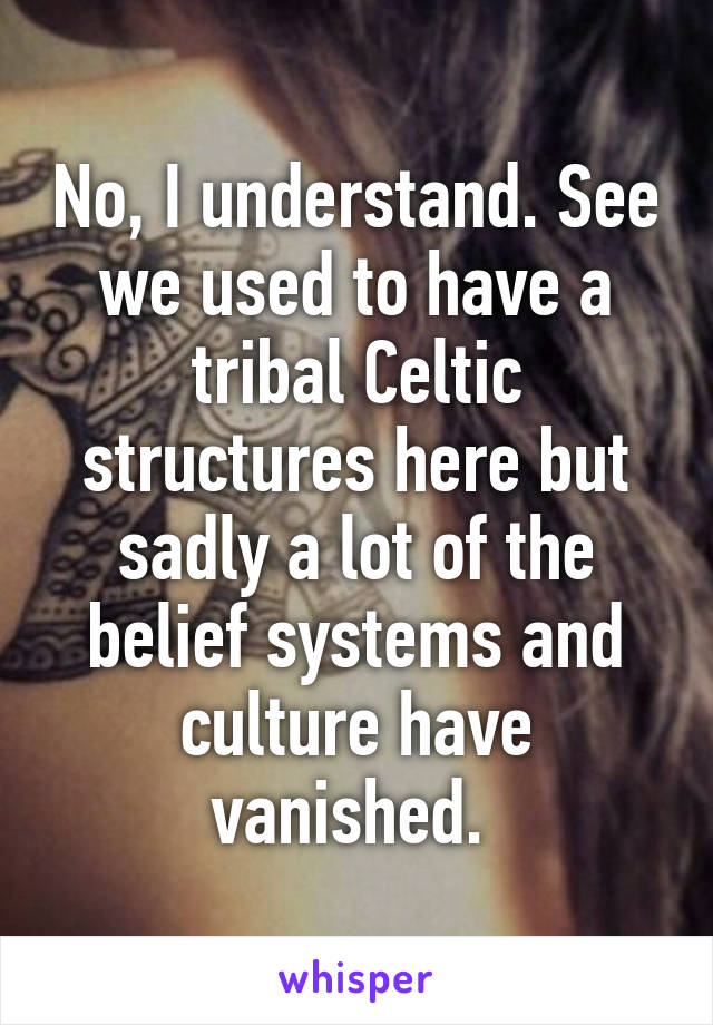 No, I understand. See we used to have a tribal Celtic structures here but sadly a lot of the belief systems and culture have vanished. 