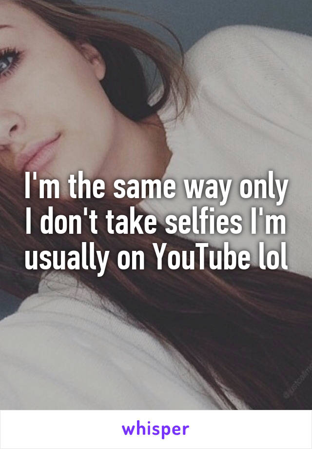 I'm the same way only I don't take selfies I'm usually on YouTube lol