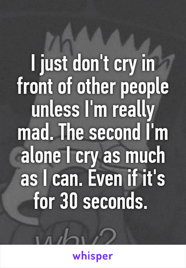 I just don't cry in front of other people unless I'm really mad. The second I'm alone I cry as much as I can. Even if it's for 30 seconds. 