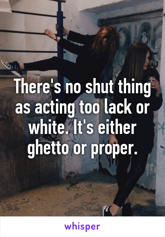 There's no shut thing as acting too lack or white. It's either ghetto or proper.