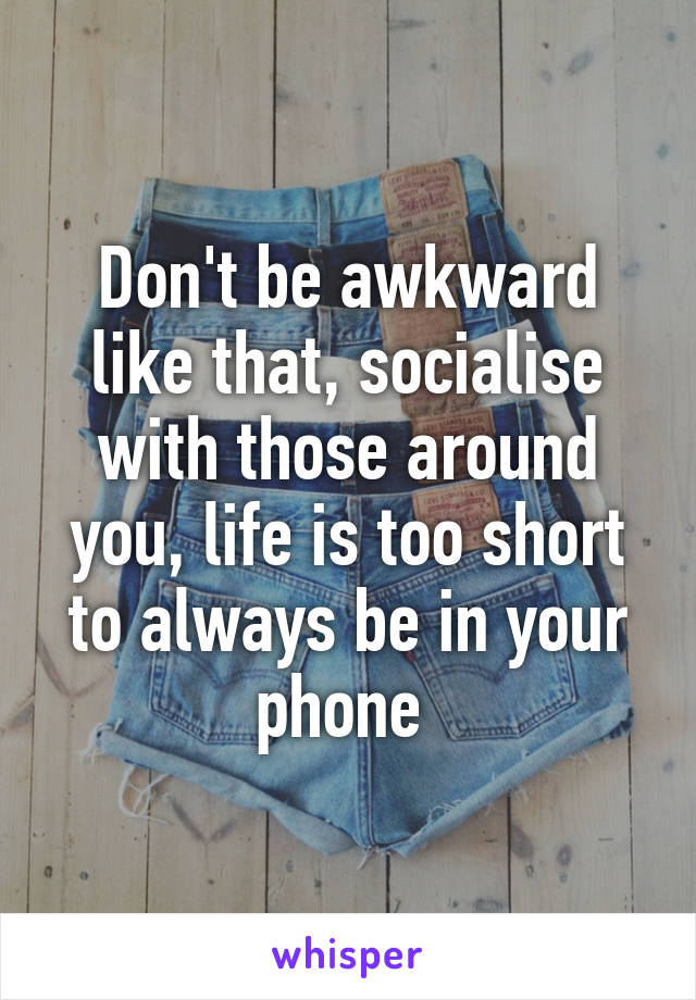 Don't be awkward like that, socialise with those around you, life is too short to always be in your phone 