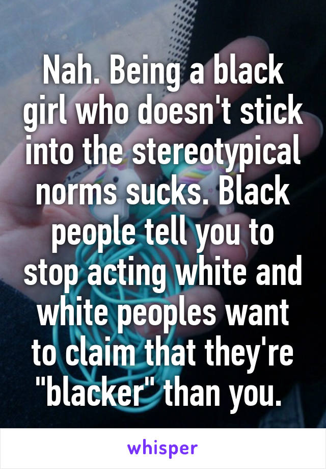 Nah. Being a black girl who doesn't stick into the stereotypical norms sucks. Black people tell you to stop acting white and white peoples want to claim that they're "blacker" than you. 