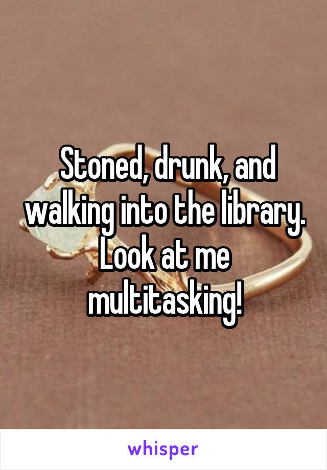  Stoned, drunk, and walking into the library. Look at me multitasking!