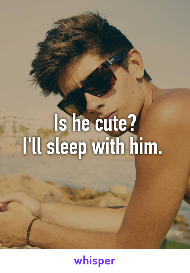 Is he cute?
I'll sleep with him. 