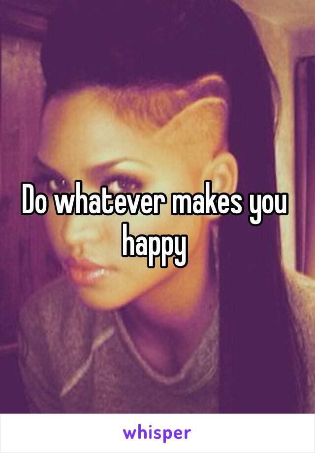 Do whatever makes you happy 