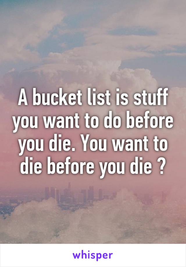 A bucket list is stuff you want to do before you die. You want to die before you die ?