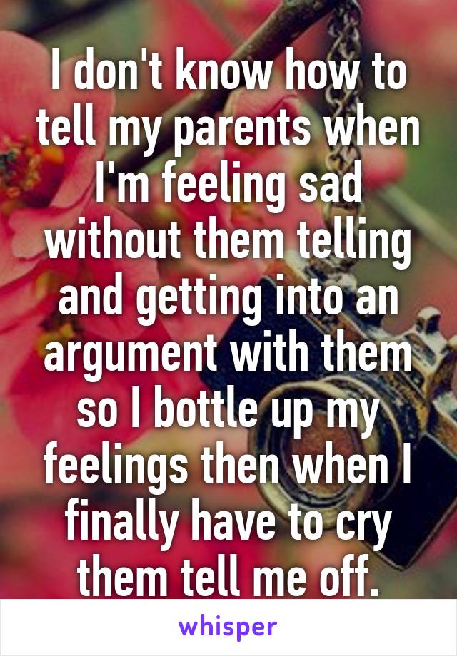 I don't know how to tell my parents when I'm feeling sad without them telling and getting into an argument with them so I bottle up my feelings then when I finally have to cry them tell me off.