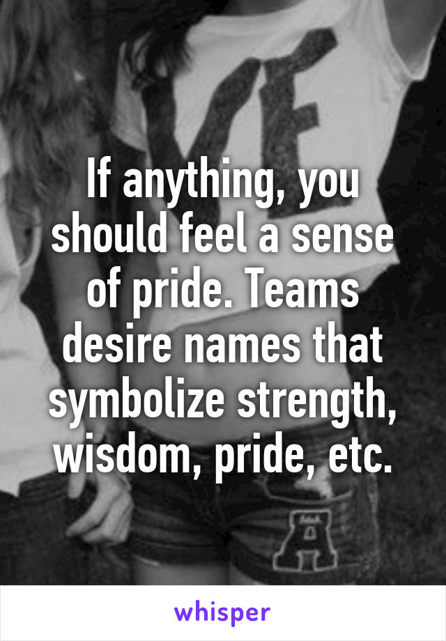 If anything, you should feel a sense of pride. Teams desire names that symbolize strength, wisdom, pride, etc.