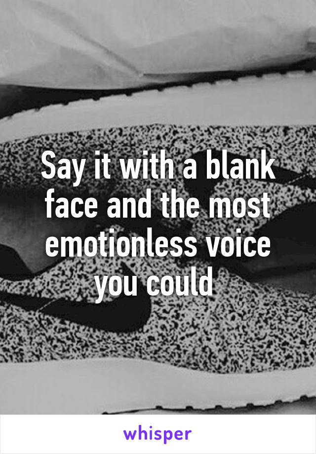 Say it with a blank face and the most emotionless voice you could 