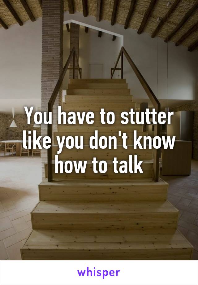 You have to stutter like you don't know how to talk