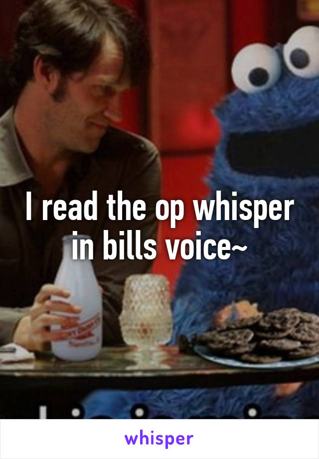 I read the op whisper in bills voice~