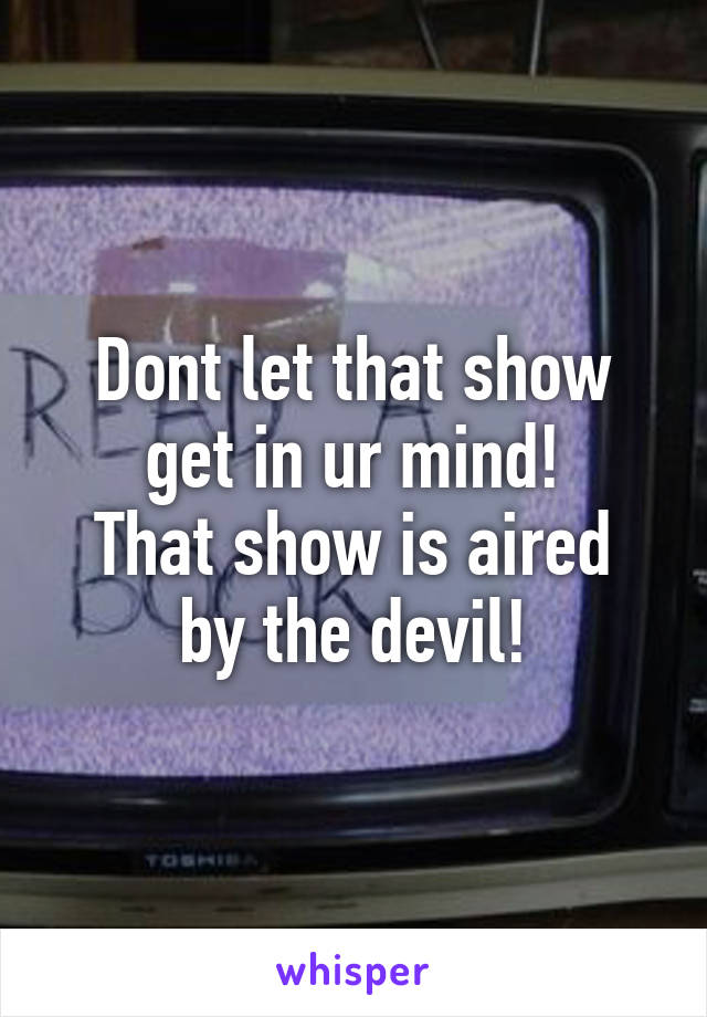 Dont let that show get in ur mind!
That show is aired by the devil!