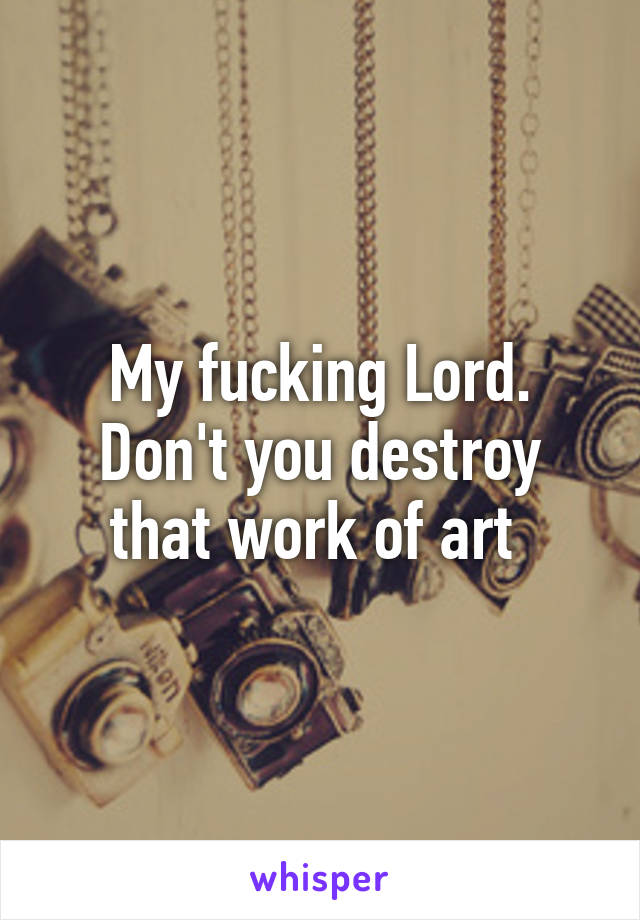 My fucking Lord. Don't you destroy that work of art 