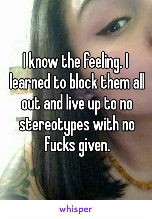 I know the feeling. I learned to block them all out and live up to no stereotypes with no fucks given.