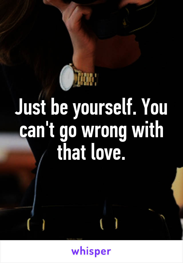 Just be yourself. You can't go wrong with that love.