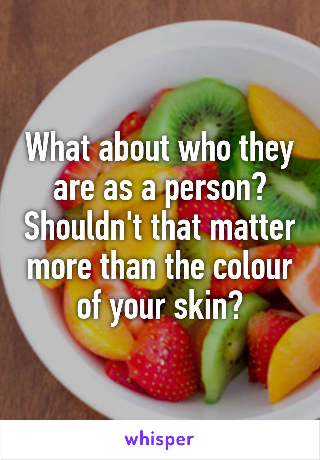 What about who they are as a person? Shouldn't that matter more than the colour of your skin?