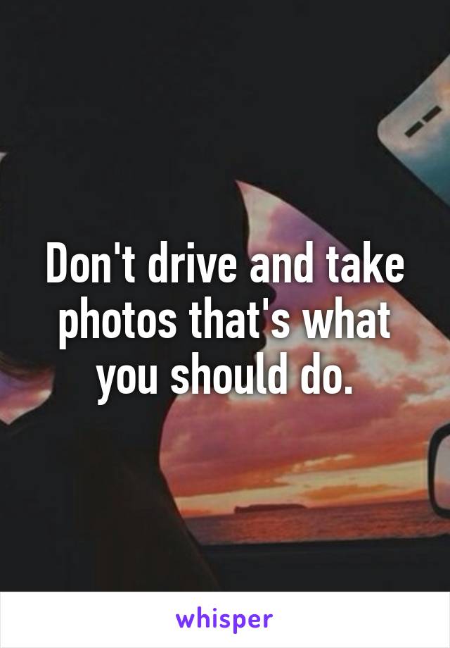 Don't drive and take photos that's what you should do.